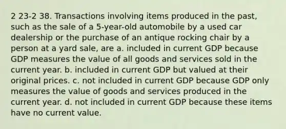 2 23-2 38. Transactions involving items produced in the past, such as the sale of a 5-year-old automobile by a used car dealership or the purchase of an antique rocking chair by a person at a yard sale, are a. included in current GDP because GDP measures the value of all goods and services sold in the current year. b. included in current GDP but valued at their original prices. c. not included in current GDP because GDP only measures the value of goods and services produced in the current year. d. not included in current GDP because these items have no current value.