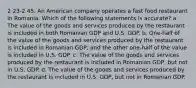 2 23-2 45. An American company operates a fast food restaurant in Romania. Which of the following statements is accurate? a. The value of the goods and services produced by the restaurant is included in both Romanian GDP and U.S. GDP. b. One-half of the value of the goods and services produced by the restaurant is included in Romanian GDP, and the other one-half of the value is included in U.S. GDP. c. The value of the goods and services produced by the restaurant is included in Romanian GDP, but not in U.S. GDP. d. The value of the goods and services produced by the restaurant is included in U.S. GDP, but not in Romanian GDP.