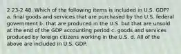 2 23-2 48. Which of the following items is included in U.S. GDP? a. final goods and services that are purchased by the U.S. federal government b. that are produced in the U.S. but that are unsold at the end of the GDP accounting period c. goods and services produced by foreign citizens working in the U.S. d. All of the above are included in U.S. GDP.