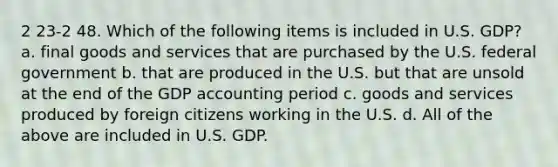 2 23-2 48. Which of the following items is included in U.S. GDP? a. final goods and services that are purchased by the U.S. federal government b. that are produced in the U.S. but that are unsold at the end of the GDP accounting period c. goods and services produced by foreign citizens working in the U.S. d. All of the above are included in U.S. GDP.