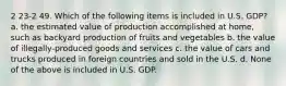 2 23-2 49. Which of the following items is included in U.S. GDP? a. the estimated value of production accomplished at home, such as backyard production of fruits and vegetables b. the value of illegally-produced goods and services c. the value of cars and trucks produced in foreign countries and sold in the U.S. d. None of the above is included in U.S. GDP.