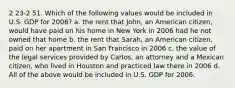 2 23-2 51. Which of the following values would be included in U.S. GDP for 2006? a. the rent that John, an American citizen, would have paid on his home in New York in 2006 had he not owned that home b. the rent that Sarah, an American citizen, paid on her apartment in San Francisco in 2006 c. the value of the legal services provided by Carlos, an attorney and a Mexican citizen, who lived in Houston and practiced law there in 2006 d. All of the above would be included in U.S. GDP for 2006.