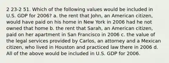 2 23-2 51. Which of the following values would be included in U.S. GDP for 2006? a. the rent that John, an American citizen, would have paid on his home in New York in 2006 had he not owned that home b. the rent that Sarah, an American citizen, paid on her apartment in San Francisco in 2006 c. the value of the legal services provided by Carlos, an attorney and a Mexican citizen, who lived in Houston and practiced law there in 2006 d. All of the above would be included in U.S. GDP for 2006.