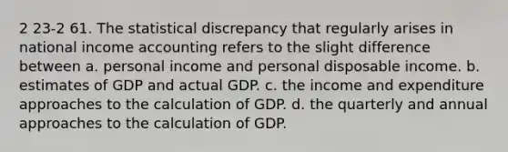 2 23-2 61. The statistical discrepancy that regularly arises in national income accounting refers to the slight difference between a. personal income and personal disposable income. b. estimates of GDP and actual GDP. c. the income and expenditure approaches to the calculation of GDP. d. the quarterly and annual approaches to the calculation of GDP.