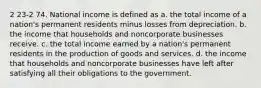 2 23-2 74. National income is defined as a. the total income of a nation's permanent residents minus losses from depreciation. b. the income that households and noncorporate businesses receive. c. the total income earned by a nation's permanent residents in the production of goods and services. d. the income that households and noncorporate businesses have left after satisfying all their obligations to the government.