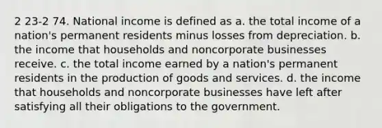 2 23-2 74. National income is defined as a. the total income of a nation's permanent residents minus losses from depreciation. b. the income that households and noncorporate businesses receive. c. the total income earned by a nation's permanent residents in the <a href='https://www.questionai.com/knowledge/ks8soMnieU-production-of-goods' class='anchor-knowledge'>production of goods</a> and services. d. the income that households and noncorporate businesses have left after satisfying all their obligations to the government.