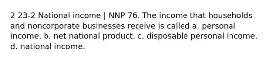 2 23-2 National income | NNP 76. The income that households and noncorporate businesses receive is called a. personal income. b. net national product. c. disposable personal income. d. national income.