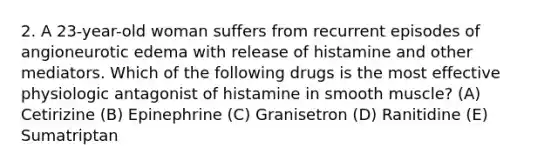 2. A 23-year-old woman suffers from recurrent episodes of angioneurotic edema with release of histamine and other mediators. Which of the following drugs is the most effective physiologic antagonist of histamine in smooth muscle? (A) Cetirizine (B) Epinephrine (C) Granisetron (D) Ranitidine (E) Sumatriptan