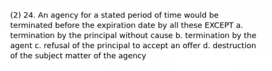 (2) 24. An agency for a stated period of time would be terminated before the expiration date by all these EXCEPT a. termination by the principal without cause b. termination by the agent c. refusal of the principal to accept an offer d. destruction of the subject matter of the agency