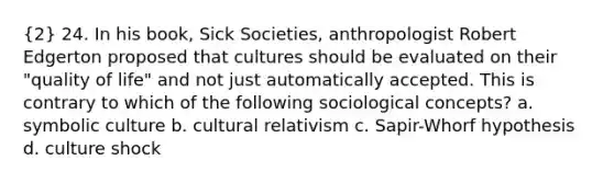 (2) 24. In his book, Sick Societies, anthropologist Robert Edgerton proposed that cultures should be evaluated on their "quality of life" and not just automatically accepted. This is contrary to which of the following sociological concepts? a. symbolic culture b. cultural relativism c. Sapir-Whorf hypothesis d. culture shock