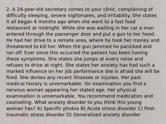 2. A 24-year-old secretary comes to your clinic, complaining of difficulty sleeping, severe nightmares, and irritability. She states it all began 6 months ago when she went to a fast food restaurant at midnight. While she was waiting in her car a man entered through the passenger door and put a gun to her head. He had her drive to a remote area, where he took her money and threatened to kill her. When the gun jammed he panicked and ran off. Ever since this occurred the patient has been having these symptoms. She states she jumps at every noise and refuses to drive at night. She states her anxiety has had such a marked influence on her job performance she is afraid she will be fired. She denies any recent illnesses or injuries. Her past medical history is unremarkable. On examination you find a nervous woman appearing her stated age. Her physical examination is unremarkable. You recommend medication and counseling. What anxiety disorder to you think this young woman has? A) Specific phobia B) Acute stress disorder C) Post-traumatic stress disorder D) Generalized anxiety disorder