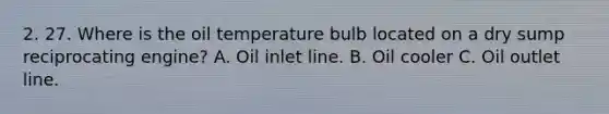 2. 27. Where is the oil temperature bulb located on a dry sump reciprocating engine? A. Oil inlet line. B. Oil cooler C. Oil outlet line.