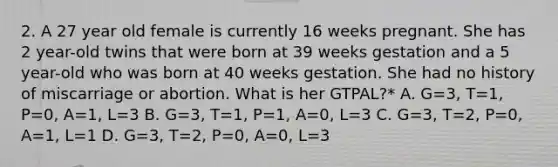 2. A 27 year old female is currently 16 weeks pregnant. She has 2 year-old twins that were born at 39 weeks gestation and a 5 year-old who was born at 40 weeks gestation. She had no history of miscarriage or abortion. What is her GTPAL?* A. G=3, T=1, P=0, A=1, L=3 B. G=3, T=1, P=1, A=0, L=3 C. G=3, T=2, P=0, A=1, L=1 D. G=3, T=2, P=0, A=0, L=3