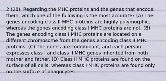 2 (28). Regarding the MHC proteins and the genes that encode them, which one of the following is the most accurate? (A) The genes encoding class II MHC proteins are highly polymorphic, whereas the genes encoding class I MHC proteins are not. (B) The genes encoding class I MHC proteins are located on a different chromosome from the genes encoding class II MHC proteins. (C) The genes are codominant, and each person expresses class I and class II MHC genes inherited from both mother and father. (D) Class II MHC proteins are found on the surface of all cells, whereas class I MHC proteins are found only on the surface of phagocytes.