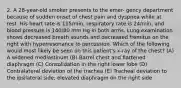 2. A 28-year-old smoker presents to the emer- gency department because of sudden onset of chest pain and dyspnea while at rest. His heart rate is 115/min, respiratory rate is 24/min, and blood pressure is 140/80 mm Hg in both arms. Lung examination shows decreased breath sounds and decreased fremitus on the right with hyperresonance to percussion. Which of the following would most likely be seen on this patient's x-ray of the chest? (A) A widened mediastinum (B) Barrel chest and flattened diaphragm (C) Consolidation in the right lower lobe (D) Contralateral deviation of the trachea (E) Tracheal deviation to the ipsilateral side; elevated diaphragm on the right side