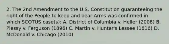 2. The 2nd Amendment to the U.S. Constitution guaranteeing the right of the People to keep and bear Arms was confirmed in which SCOTUS case(s): A. District of Columbia v. Heller (2008) B. Plessy v. Ferguson (1896) C. Martin v. Hunter's Lessee (1816) D. McDonald v. Chicago (2010)