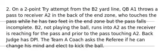 2. On a 2-point Try attempt from the B2 yard line, QB A1 throws a pass to receiver A2 in the back of the end zone, who touches the pass while he has two feet in the end zone but the pass falls incomplete. B2, not playing the ball, runs into A2 as the receiver is reaching for the pass and prior to the pass touching A2. Back Judge has DPI. The Team A Coach asks the Referee if he can change his mind and elect to kick the ball.