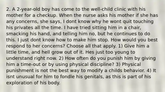 2. A 2-year-old boy has come to the well-child clinic with his mother for a checkup. When the nurse asks his mother if she has any concerns, she says, I dont know why he wont quit touching his privates all the time. I have tried sitting him in a chair, smacking his hand, and telling him no, but he continues to do this. I just dont know how to make him stop. How would you best respond to her concerns? Choose all that apply. 1) Give him a little time, and hell grow out of it. Hes just too young to understand right now. 2) How often do you punish him by giving him a time-out or by using physical discipline? 3) Physical punishment is not the best way to modify a childs behavior. 4) It isnt unusual for him to fondle his genitals, as this is part of his exploration of his body.