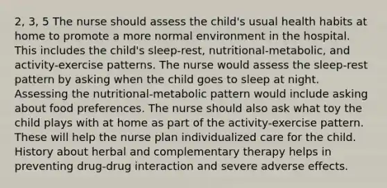 2, 3, 5 The nurse should assess the child's usual health habits at home to promote a more normal environment in the hospital. This includes the child's sleep-rest, nutritional-metabolic, and activity-exercise patterns. The nurse would assess the sleep-rest pattern by asking when the child goes to sleep at night. Assessing the nutritional-metabolic pattern would include asking about food preferences. The nurse should also ask what toy the child plays with at home as part of the activity-exercise pattern. These will help the nurse plan individualized care for the child. History about herbal and complementary therapy helps in preventing drug-drug interaction and severe adverse effects.