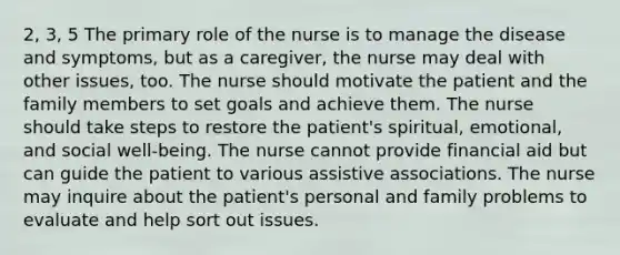 2, 3, 5 The primary role of the nurse is to manage the disease and symptoms, but as a caregiver, the nurse may deal with other issues, too. The nurse should motivate the patient and the family members to set goals and achieve them. The nurse should take steps to restore the patient's spiritual, emotional, and social well-being. The nurse cannot provide financial aid but can guide the patient to various assistive associations. The nurse may inquire about the patient's personal and family problems to evaluate and help sort out issues.