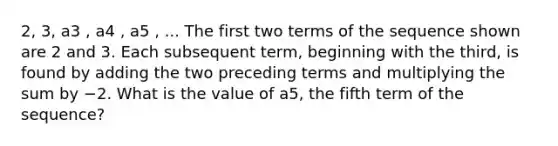 2, 3, a3 , a4 , a5 , ... The first two terms of the sequence shown are 2 and 3. Each subsequent term, beginning with the third, is found by adding the two preceding terms and multiplying the sum by −2. What is the value of a5, the fifth term of the sequence?