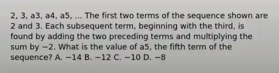 2, 3, a3, a4, a5, ... The first two terms of the sequence shown are 2 and 3. Each subsequent term, beginning with the third, is found by adding the two preceding terms and multiplying the sum by −2. What is the value of a5, the fifth term of the sequence? A. −14 B. −12 C. −10 D. −8