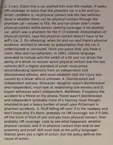 2. 3 cars. Claim that a car pushed him over the median; P seeks UM coverage on basis that the phantom car is a hit and run driver—problem is, no physical contact b/w the two vehicles. Issue is whether there can be physical contact through the phantom car—answer is YES. Hit and run driver didn't make physical contact w/the person seeking coverage; it hit another car, which was a phantom for the P. Ct extends interpretation of physical contact, says the physical contact doesn't have to be w/P's car. 3. On rehearing: when hit and run and there's physical evidence, entitled to recover on presumption that the car is underinsured or uninsured. Once you prove that, you have a claim. Miss and run=phantom. In 1991, statute language amended to include w/in the ambit of a hit and run driver the ability of a driver to recover w/out physical contact b/w the two vehicles BUT a higher standard of proof: must prove w/corroborating testimony from an independent and disinterested witness, who must establish that the injury was caused by a driver who is unknown. 4. Disinterested and independent witness: Stracener: daughter wasn't disinterested and independent, must look at relationship b/w witness and D. Expert witnesses aren't independent. Matthews: P explains the accident to a friend on the phone, friend wasn't disinterested and independent (probably more of a hearsay issue though). Intended to put a heavy burden of proof upon P/claimant in phantom accidents. 5. Stuff falling off cars: if in the roadway and don't know why it's there, probably no UM coverage; but if it falls off the truck in front of you and you have physical contact, then probably UM coverage. Look to see what happened, whether physical contact, and if no physical contact then look to see proximity and proof. Still must look at the policy language! Statute gives you a right of action, but the policy defines the cause of action.