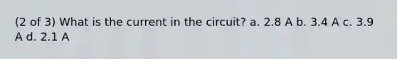 (2 of 3) What is the current in the circuit? a. 2.8 A b. 3.4 A c. 3.9 A d. 2.1 A