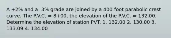 A +2% and a -3% grade are joined by a 400-foot parabolic crest curve. The P.V.C. = 8+00, the elevation of the P.V.C. = 132.00. Determine the elevation of station PVT. 1. 132.00 2. 130.00 3. 133.09 4. 134.00