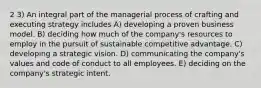 2 3) An integral part of the managerial process of crafting and executing strategy includes A) developing a proven business model. B) deciding how much of the company's resources to employ in the pursuit of sustainable competitive advantage. C) developing a strategic vision. D) communicating the company's values and code of conduct to all employees. E) deciding on the company's strategic intent.