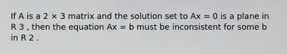 If A is a 2 × 3 matrix and the solution set to Ax = 0 is a plane in R 3 , then the equation Ax = b must be inconsistent for some b in R 2 .