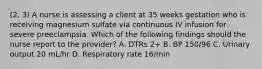 (2, 3) A nurse is assessing a client at 35 weeks gestation who is receiving magnesium sulfate via continuous IV infusion for severe preeclampsia. Which of the following findings should the nurse report to the provider? A. DTRs 2+ B. BP 150/96 C. Urinary output 20 mL/hr D. Respiratory rate 16/min