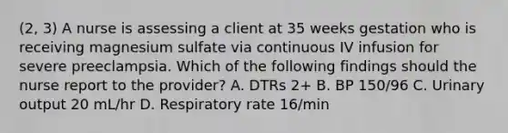 (2, 3) A nurse is assessing a client at 35 weeks gestation who is receiving magnesium sulfate via continuous IV infusion for severe preeclampsia. Which of the following findings should the nurse report to the provider? A. DTRs 2+ B. BP 150/96 C. Urinary output 20 mL/hr D. Respiratory rate 16/min