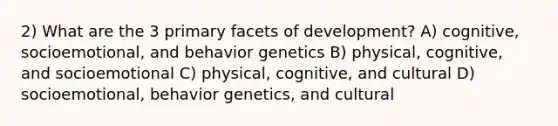 2) What are the 3 primary facets of development? A) cognitive, socioemotional, and behavior genetics B) physical, cognitive, and socioemotional C) physical, cognitive, and cultural D) socioemotional, behavior genetics, and cultural