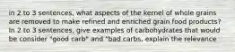 in 2 to 3 sentences, what aspects of the kernel of whole grains are removed to make refined and enriched grain food products? In 2 to 3 sentences, give examples of carbohydrates that would be consider "good carb" and "bad carbs, explain the relevance