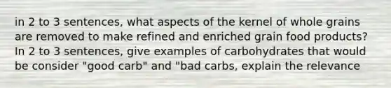 in 2 to 3 sentences, what aspects of the kernel of whole grains are removed to make refined and enriched grain food products? In 2 to 3 sentences, give examples of carbohydrates that would be consider "good carb" and "bad carbs, explain the relevance