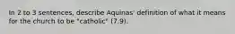 In 2 to 3 sentences, describe Aquinas' definition of what it means for the church to be "catholic" (7.9).