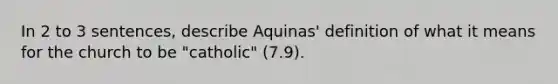 In 2 to 3 sentences, describe Aquinas' definition of what it means for the church to be "catholic" (7.9).