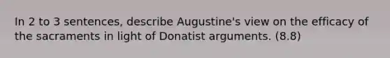 In 2 to 3 sentences, describe Augustine's view on the efficacy of the sacraments in light of Donatist arguments. (8.8)