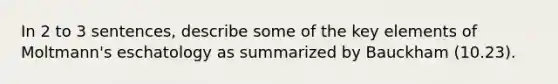 In 2 to 3 sentences, describe some of the key elements of Moltmann's eschatology as summarized by Bauckham (10.23).