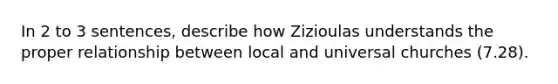 In 2 to 3 sentences, describe how Zizioulas understands the proper relationship between local and universal churches (7.28).