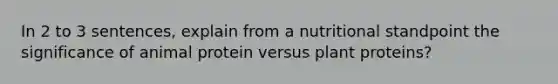 In 2 to 3 sentences, explain from a nutritional standpoint the significance of animal protein versus plant proteins?