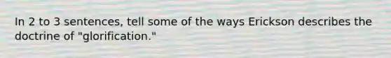 In 2 to 3 sentences, tell some of the ways Erickson describes the doctrine of "glorification."