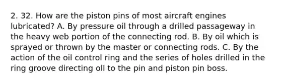 2. 32. How are the piston pins of most aircraft engines lubricated? A. By pressure oil through a drilled passageway in the heavy web portion of the connecting rod. B. By oil which is sprayed or thrown by the master or connecting rods. C. By the action of the oil control ring and the series of holes drilled in the ring groove directing oll to the pin and piston pin boss.