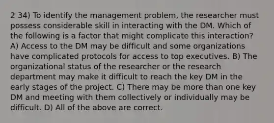 2 34) To identify the management problem, the researcher must possess considerable skill in interacting with the DM. Which of the following is a factor that might complicate this interaction? A) Access to the DM may be difficult and some organizations have complicated protocols for access to top executives. B) The organizational status of the researcher or the research department may make it difficult to reach the key DM in the early stages of the project. C) There may be more than one key DM and meeting with them collectively or individually may be difficult. D) All of the above are correct.