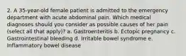 2. A 35-year-old female patient is admitted to the emergency department with acute abdominal pain. Which medical diagnoses should you consider as possible causes of her pain (select all that apply)? a. Gastroenteritis b. Ectopic pregnancy c. Gastrointestinal bleeding d. Irritable bowel syndrome e. Inflammatory bowel disease