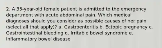 2. A 35-year-old female patient is admitted to the emergency department with acute abdominal pain. Which medical diagnoses should you consider as possible causes of her pain (select all that apply)? a. Gastroenteritis b. Ectopic pregnancy c. Gastrointestinal bleeding d. Irritable bowel syndrome e. Inflammatory bowel disease