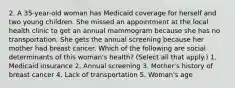 2. A 35-year-old woman has Medicaid coverage for herself and two young children. She missed an appointment at the local health clinic to get an annual mammogram because she has no transportation. She gets the annual screening because her mother had breast cancer. Which of the following are social determinants of this woman's health? (Select all that apply.) 1. Medicaid insurance 2. Annual screening 3. Mother's history of breast cancer 4. Lack of transportation 5. Woman's age