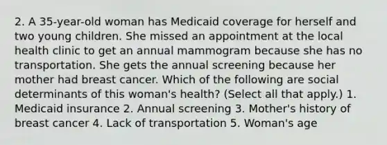 2. A 35-year-old woman has Medicaid coverage for herself and two young children. She missed an appointment at the local health clinic to get an annual mammogram because she has no transportation. She gets the annual screening because her mother had breast cancer. Which of the following are social determinants of this woman's health? (Select all that apply.) 1. Medicaid insurance 2. Annual screening 3. Mother's history of breast cancer 4. Lack of transportation 5. Woman's age