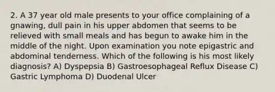 2. A 37 year old male presents to your office complaining of a gnawing, dull pain in his upper abdomen that seems to be relieved with small meals and has begun to awake him in the middle of the night. Upon examination you note epigastric and abdominal tenderness. Which of the following is his most likely diagnosis? A) Dyspepsia B) Gastroesophageal Reflux Disease C) Gastric Lymphoma D) Duodenal Ulcer